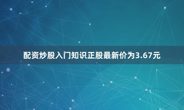 配资炒股入门知识正股最新价为3.67元
