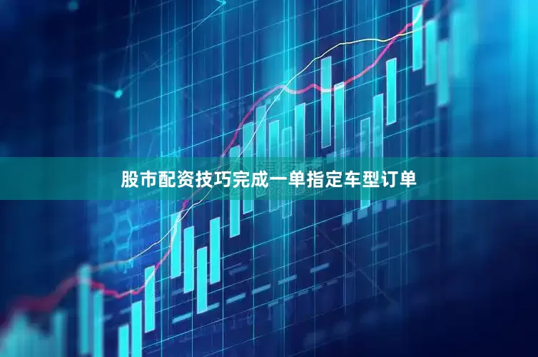 股市配资技巧完成一单指定车型订单
